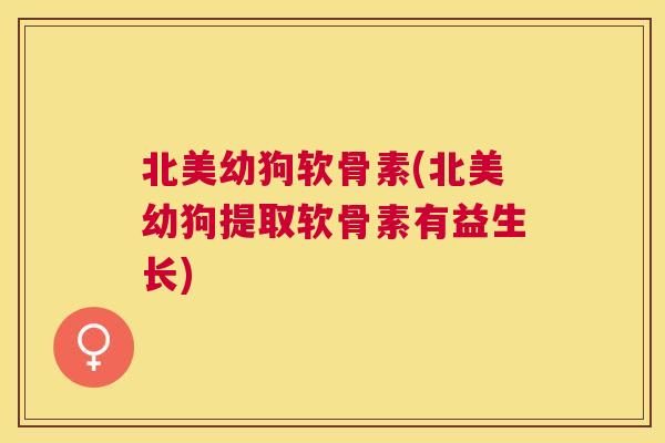 北美幼狗软骨素(北美幼狗提取软骨素有益生长)