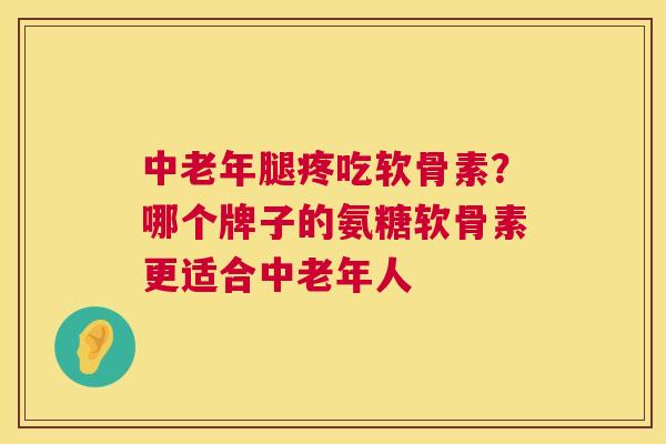中老年腿疼吃软骨素？哪个牌子的氨糖软骨素更适合中老年人