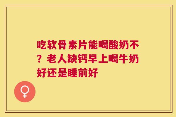 吃软骨素片能喝酸奶不？老人缺钙早上喝牛奶好还是睡前好