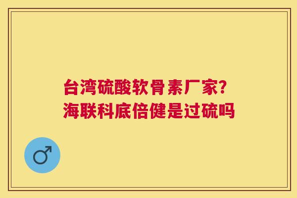 台湾硫酸软骨素厂家？海联科底倍健是过硫吗