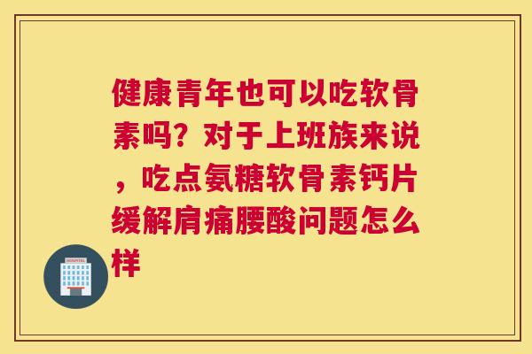 健康青年也可以吃软骨素吗？对于上班族来说，吃点氨糖软骨素钙片缓解肩痛腰酸问题怎么样