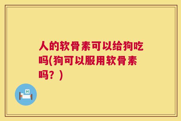 人的软骨素可以给狗吃吗(狗可以服用软骨素吗？)