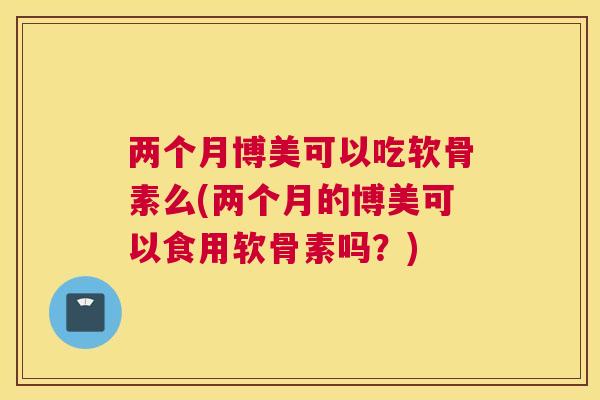 两个月博美可以吃软骨素么(两个月的博美可以食用软骨素吗？)