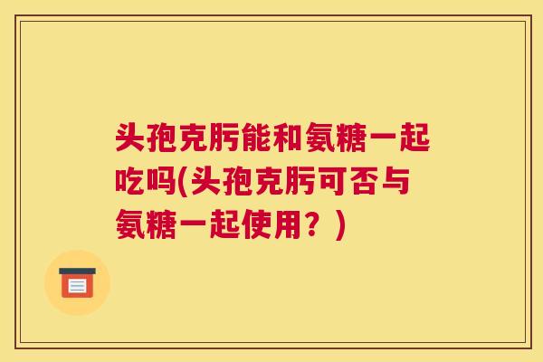 头孢克肟能和氨糖一起吃吗(头孢克肟可否与氨糖一起使用？)