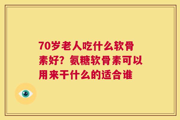 70岁老人吃什么软骨素好？氨糖软骨素可以用来干什么的适合谁