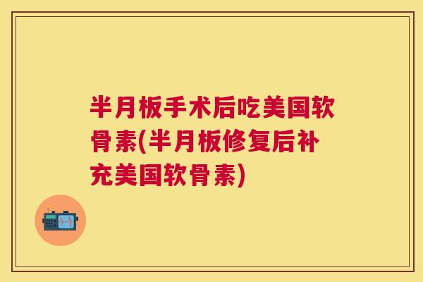半月板手术后吃美国软骨素(半月板修复后补充美国软骨素)