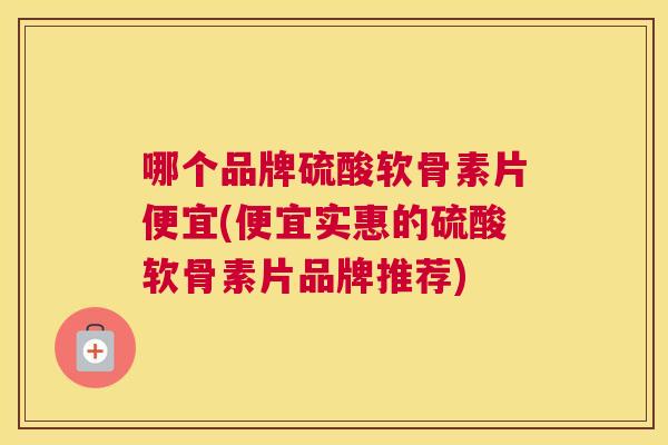 哪个品牌硫酸软骨素片便宜(便宜实惠的硫酸软骨素片品牌推荐)