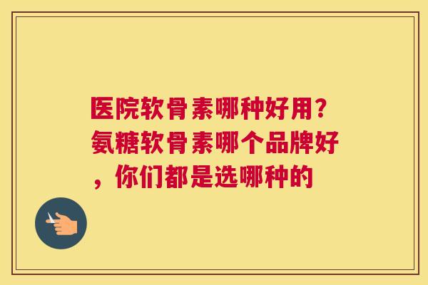 医院软骨素哪种好用？氨糖软骨素哪个品牌好，你们都是选哪种的