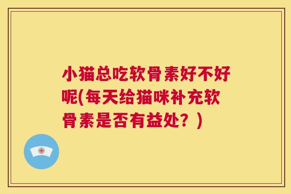 小猫总吃软骨素好不好呢(每天给猫咪补充软骨素是否有益处？)