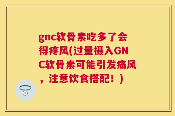 gnc软骨素吃多了会得疼风(过量摄入GNC软骨素可能引发痛风，注意饮食搭配！)
