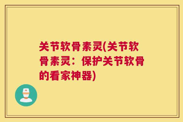 关节软骨素灵(关节软骨素灵：保护关节软骨的看家神器)