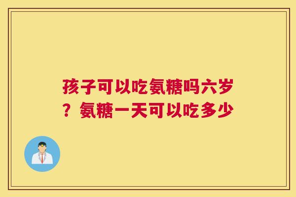 孩子可以吃氨糖吗六岁？氨糖一天可以吃多少