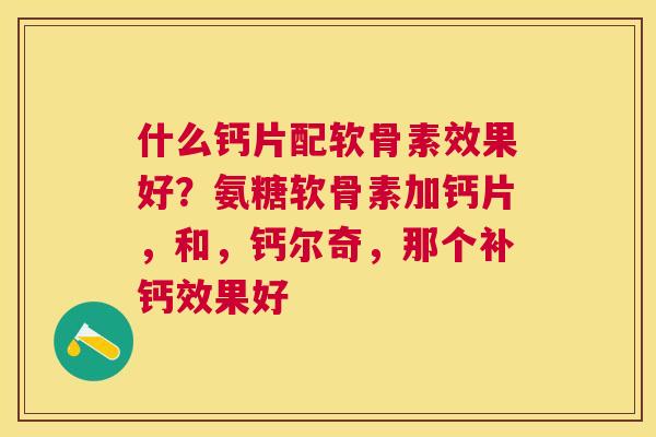 什么钙片配软骨素效果好？氨糖软骨素加钙片，和，钙尔奇，那个补钙效果好