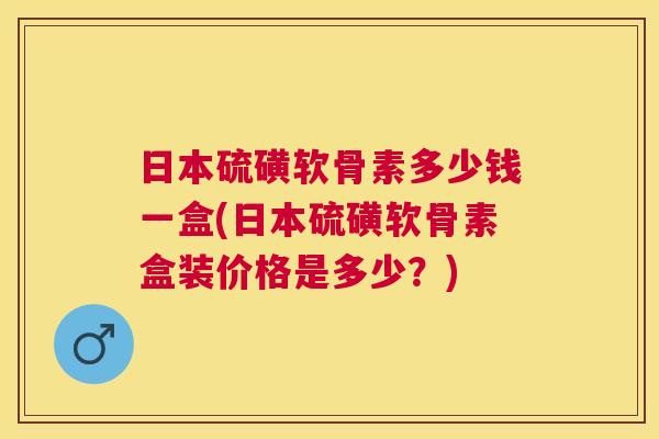 日本硫磺软骨素多少钱一盒(日本硫磺软骨素盒装价格是多少？)