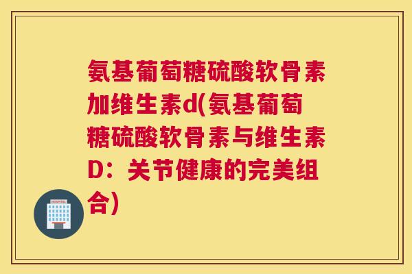 氨基葡萄糖硫酸软骨素加维生素d(氨基葡萄糖硫酸软骨素与维生素D：关节健康的完美组合)