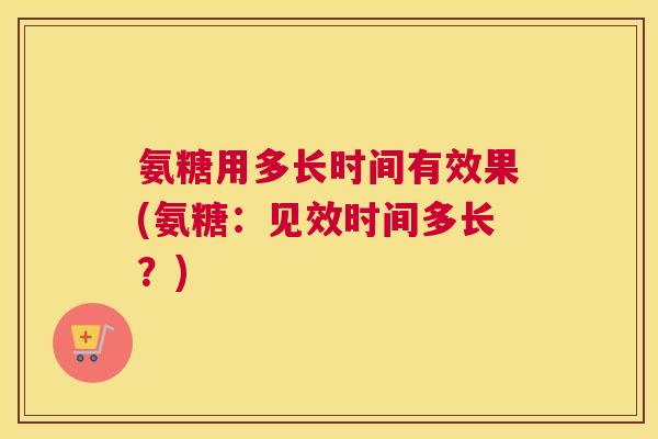 氨糖用多长时间有效果(氨糖：见效时间多长？)