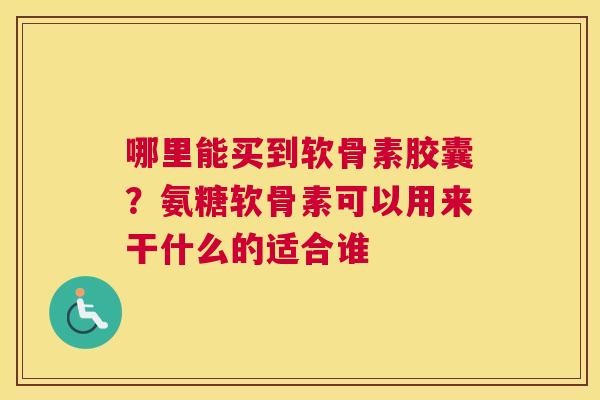 哪里能买到软骨素胶囊？氨糖软骨素可以用来干什么的适合谁