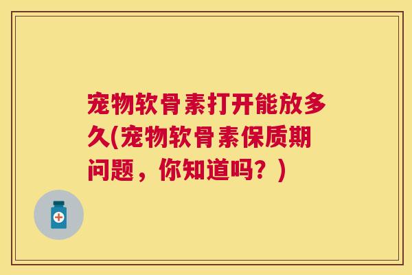 宠物软骨素打开能放多久(宠物软骨素保质期问题，你知道吗？)