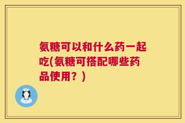 氨糖可以和什么药一起吃(氨糖可搭配哪些药品使用？)