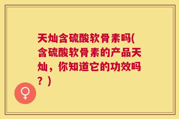 天灿含硫酸软骨素吗(含硫酸软骨素的产品天灿,你知道它的功效吗?) 天灿含硫酸软骨素吗(含硫酸软骨素的产品天灿,你知道它的功效吗?)