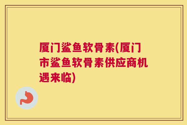 厦门鲨鱼软骨素(厦门市鲨鱼软骨素供应商机遇来临)