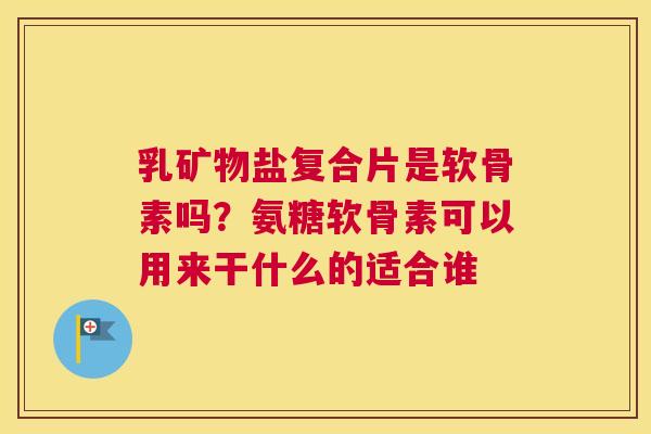 乳矿物盐复合片是软骨素吗？氨糖软骨素可以用来干什么的适合谁