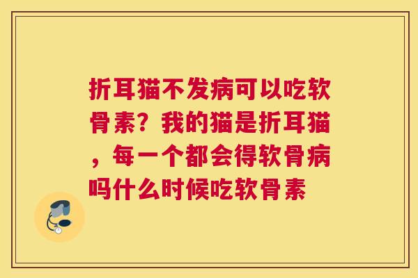 折耳猫不发病可以吃软骨素?我的猫是折耳猫,每一个都会得软骨病吗什么时候吃软骨素