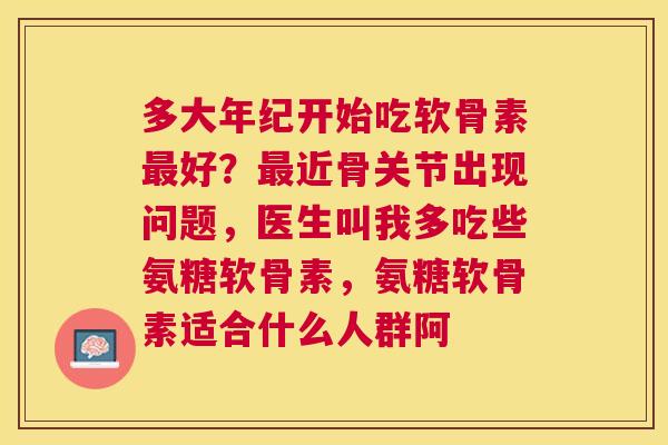 多大年纪开始吃软骨素最好？最近骨关节出现问题，医生叫我多吃些氨糖软骨素，氨糖软骨素适合什么人群阿