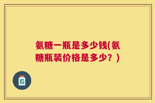 氨糖一瓶是多少钱(氨糖瓶装价格是多少？)