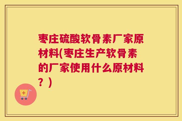 枣庄硫酸软骨素厂家原材料(枣庄生产软骨素的厂家使用什么原材料？)