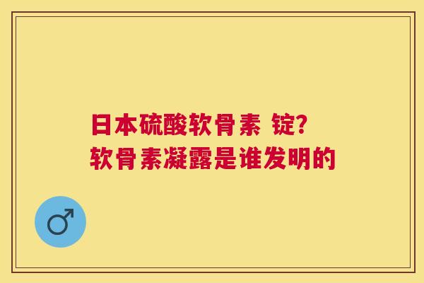 日本硫酸软骨素 锭？软骨素凝露是谁发明的