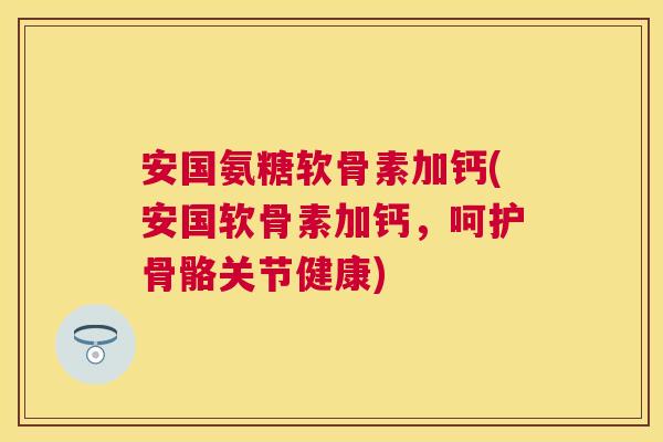安国氨糖软骨素加钙(安国软骨素加钙，呵护骨骼关节健康)