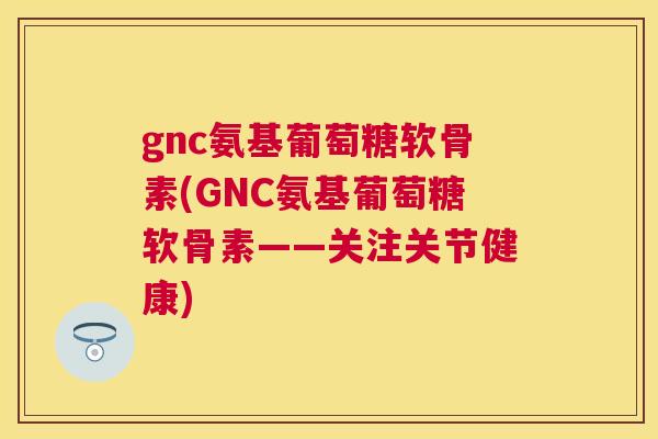 gnc氨基葡萄糖软骨素(GNC氨基葡萄糖软骨素——关注关节健康)