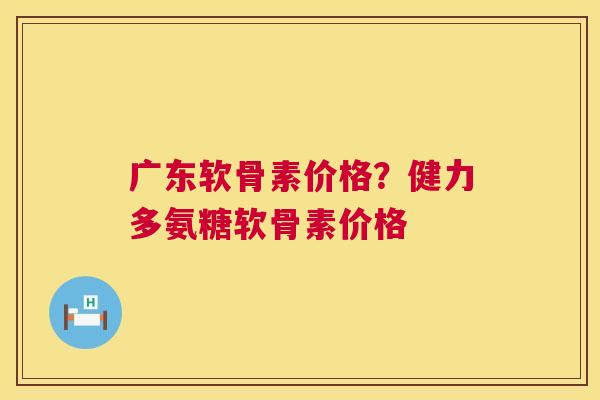 广东软骨素价格？健力多氨糖软骨素价格
