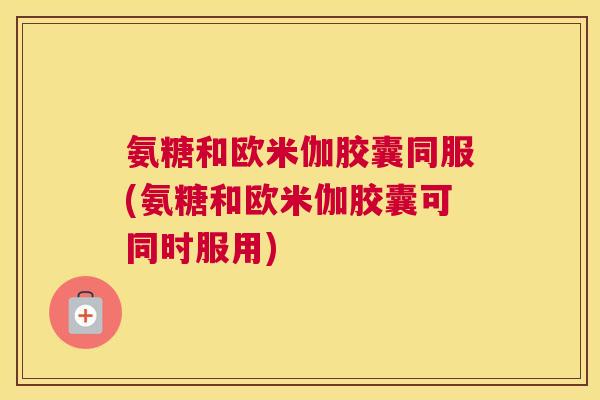 氨糖和欧米伽胶囊同服(氨糖和欧米伽胶囊可同时服用)