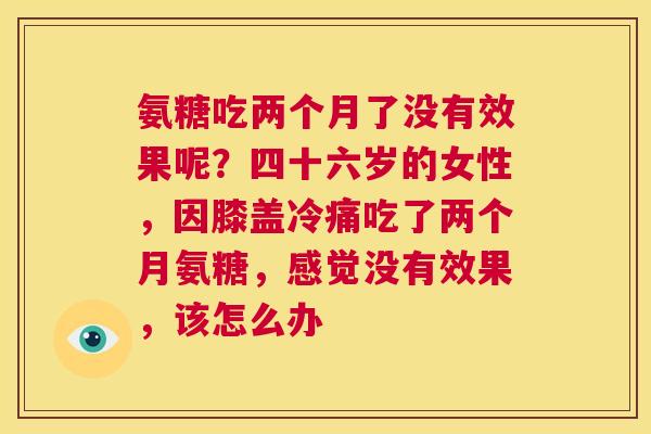 氨糖吃两个月了没有效果呢？四十六岁的女性，因膝盖冷痛吃了两个月氨糖，感觉没有效果，该怎么办