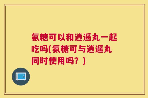 氨糖可以和逍遥丸一起吃吗(氨糖可与逍遥丸同时使用吗？)