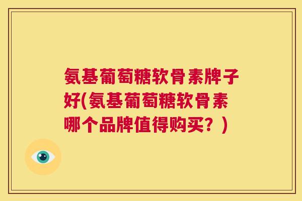 氨基葡萄糖软骨素牌子好(氨基葡萄糖软骨素哪个品牌值得购买？)