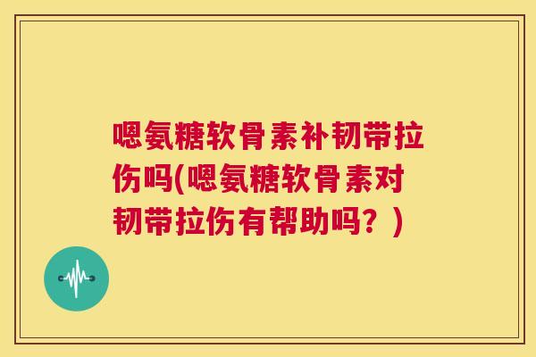 嗯氨糖软骨素补韧带拉伤吗(嗯氨糖软骨素对韧带拉伤有帮助吗？)