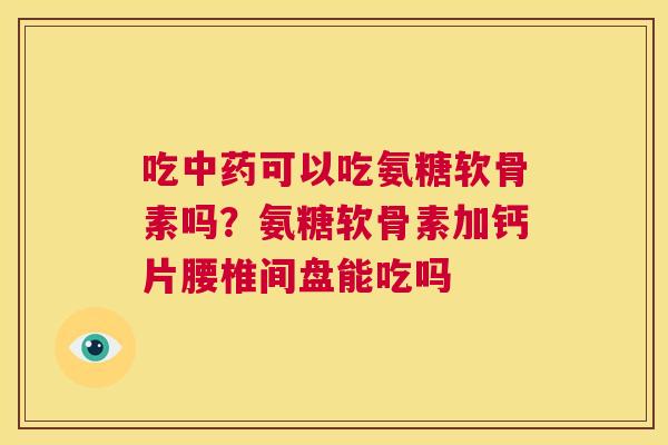 吃中药可以吃氨糖软骨素吗？氨糖软骨素加钙片腰椎间盘能吃吗