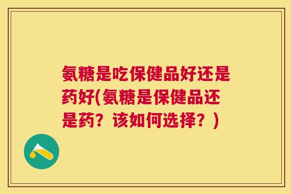 氨糖是吃保健品好还是药好(氨糖是保健品还是药？该如何选择？)