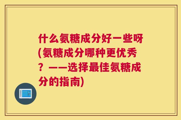 什么氨糖成分好一些呀(氨糖成分哪种更优秀？——选择最佳氨糖成分的指南)