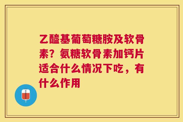 乙醯基葡萄糖胺及软骨素？氨糖软骨素加钙片适合什么情况下吃，有什么作用
