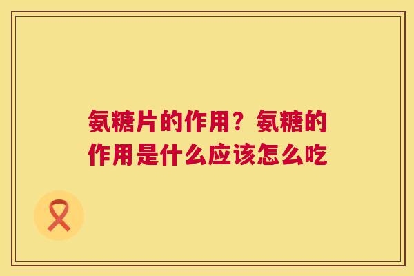 氨糖片的作用？氨糖的作用是什么应该怎么吃
