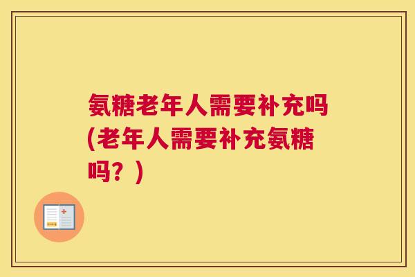 氨糖老年人需要补充吗(老年人需要补充氨糖吗？)
