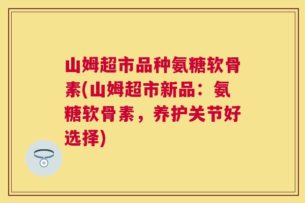 山姆超市品种氨糖软骨素(山姆超市新品：氨糖软骨素，养护关节好选择)