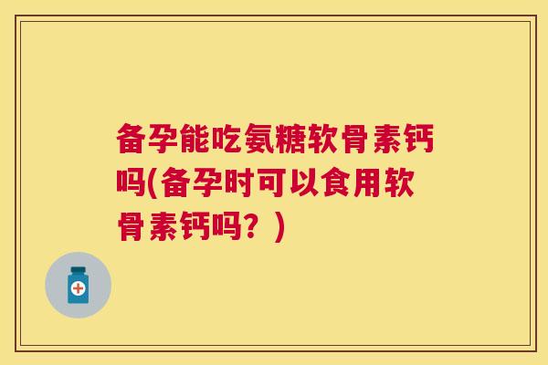 备孕能吃氨糖软骨素钙吗(备孕时可以食用软骨素钙吗?)
