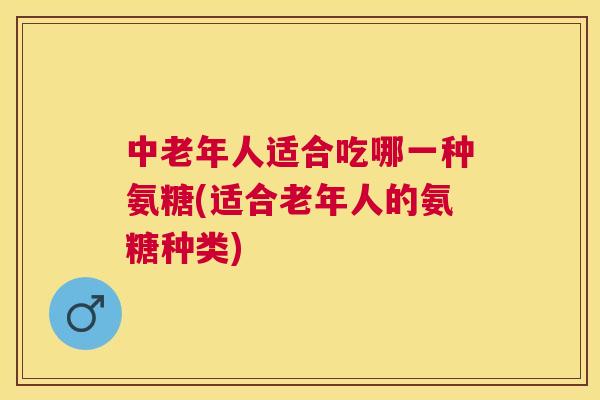 中老年人适合吃哪一种氨糖(适合老年人的氨糖种类) 中老年人适合吃哪一种氨糖(适合老年人的氨糖种类)