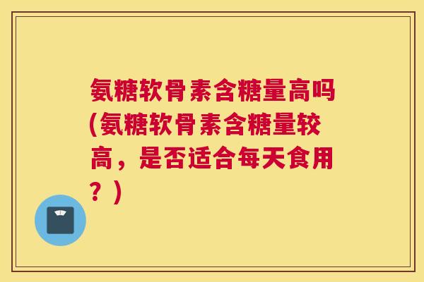 氨糖软骨素含糖量高吗(氨糖软骨素含糖量较高，是否适合每天食用？)