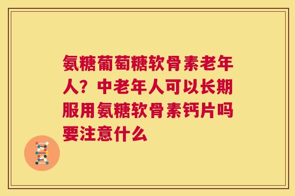 氨糖葡萄糖软骨素老年人？中老年人可以长期服用氨糖软骨素钙片吗要注意什么